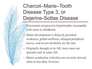 Charcot–Marie–Tooth
Disease Type 3, or
Dejerine-Sottas Disease
– Uncommon progressive hypertrophic neuropathy
with onset in childhood.
– Motor development is delayed; proximal
weakness, global areflexia, enlarged peripheral
nerves, and severe disability are the rule.
– Originally thought to be AR, most cases are
sporadic and in some AD.
– Motor conduction velocities are severely slowed,
often to less than 10 m/sec.
 