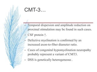 CMT-3…
– Temporal dispersion and amplitude reduction on
proximal stimulation may be found in such cases.
– CSF protein ↑.
– Defective myelination is confirmed by an
increased axon-to-fiber diameter ratio.
– Cases of congenital hypomyelination neuropathy
probably represent a variant of CMT3.
– DSS is genetically heterogeneous .
 