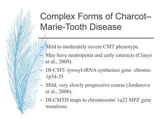 Complex Forms of Charcot–
Marie-Tooth Disease
– Mild to moderately severe CMT phenotype.
– May have neutropenia and early cataracts (Claeys
et al., 2009).
– DI-CMT- tyrosyl-tRNA synthetase gene chromo.
1p34-35
– Mild, very slowly progressive course (Jordanova
et al., 2006).
– DI-CMTD maps to chromosome 1q22 MPZ gene
mutations.
 