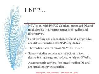 HNPP…
– NCV in pt. with PMP22 deletion -prolonged DL and
mild slowing in forearm segments of median and
ulnar nerves.
– Focal slowing and conduction blocks at compr. sites,
and diffuse reduction of SNAP amplitudes
– The median forearm motor NCV >38 m/sec
– Sensory studies demonstrate velocities in the
demyelinating range and reduced or absent SNAPs.
– Asymptomatic carriers- Prolonged median DL and
abnormal sensory conduction .
(Dubourg et al., 2000; Mouton et al., 1999, Infante et al., 2001).
 