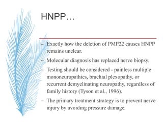 HNPP…
– Exactly how the deletion of PMP22 causes HNPP
remains unclear.
– Molecular diagnosis has replaced nerve biopsy.
– Testing should be considered - painless multiple
mononeuropathies, brachial plexopathy, or
recurrent demyelinating neuropathy, regardless of
family history (Tyson et al., 1996).
– The primary treatment strategy is to prevent nerve
injury by avoiding pressure damage.
 