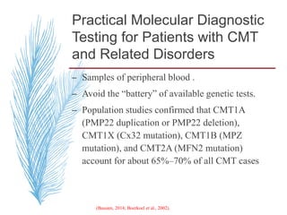 Practical Molecular Diagnostic
Testing for Patients with CMT
and Related Disorders
– Samples of peripheral blood .
– Avoid the “battery” of available genetic tests.
– Population studies confirmed that CMT1A
(PMP22 duplication or PMP22 deletion),
CMT1X (Cx32 mutation), CMT1B (MPZ
mutation), and CMT2A (MFN2 mutation)
account for about 65%–70% of all CMT cases
(Bassam, 2014; Boerkoel et al., 2002).
 