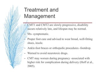 Treatment and
Management
– CMT1 and CMT2 are slowly progressive, disability
occurs relatively late, and lifespan may be normal.
– Mx- symptomatic.
– Proper foot care and advised to wear broad, well-fitting
shoes, insole.
– Ankle-foot braces or orthopedic procedures -footdrop.
– Warned to avoid neurotoxic drugs.
– CMT may worsen during pregnancy -associated with
higher risk for complication during delivery (Hoff et al.,
2005).
 