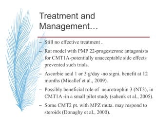Treatment and
Management…
– Still no effective treatment .
– Rat model with PMP 22-progesterone antagonists
for CMT1A-potentially unacceptable side effects
prevented such trials.
– Ascorbic acid 1 or 3 g/day -no signi. benefit at 12
months (Micallef et al., 2009).
– Possibly beneficial role of neurotrophin 3 (NT3), in
CMT1A -in a small pilot study (sahenk et al., 2005).
– Some CMT2 pt. with MPZ muta. may respond to
steroids (Donaghy et al., 2000).
 