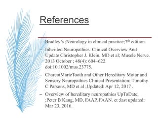References
– Bradley’s ;Neurology in clinical practice;7th edition.
– Inherited Neuropathies: Clinical Overview And
Update Christopher J. Klein, MD et al; Muscle Nerve.
2013 October ; 48(4): 604–622.
doi:10.1002/mus.23775.
– CharcotMarieTooth and Other Hereditary Motor and
Sensory Neuropathies Clinical Presentation; Timothy
C Parsons, MD et al ;Updated: Apr 12, 2017 .
– Overview of hereditary neuropathies UpToDate;
;Peter B Kang, MD, FAAP, FAAN. et ;last updated:
Mar 23, 2016.
 