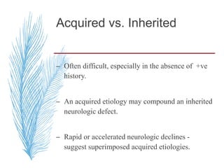 Acquired vs. Inherited
– Often difficult, especially in the absence of +ve
history.
– An acquired etiology may compound an inherited
neurologic defect.
– Rapid or accelerated neurologic declines -
suggest superimposed acquired etiologies.
 