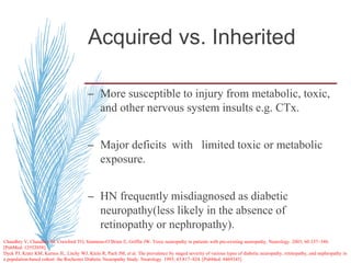 Acquired vs. Inherited
– More susceptible to injury from metabolic, toxic,
and other nervous system insults e.g. CTx.
– Major deficits with limited toxic or metabolic
exposure.
– HN frequently misdiagnosed as diabetic
neuropathy(less likely in the absence of
retinopathy or nephropathy).
Chaudhry V, Chaudhry M, Crawford TO, Simmons-O’Brien E, Griffin JW. Toxic neuropathy in patients with pre-existing neuropathy. Neurology. 2003; 60:337–340.
[PubMed: 12552058]
Dyck PJ, Kratz KM, Karnes JL, Litchy WJ, Klein R, Pach JM, et al. The prevalence by staged severity of various types of diabetic neuropathy, retinopathy, and nephropathy in
a population-based cohort: the Rochester Diabetic Neuropathy Study. Neurology. 1993; 43:817–824. [PubMed: 8469345]
 