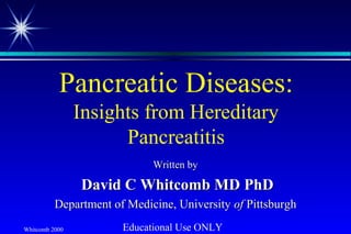 Whitcomb 2000
Pancreatic Diseases:
Insights from Hereditary
Pancreatitis
Written byWritten by
David C Whitcomb MD PhDDavid C Whitcomb MD PhD
Department of Medicine, UniversityDepartment of Medicine, University ofof PittsburghPittsburgh
Educational Use ONLY
 