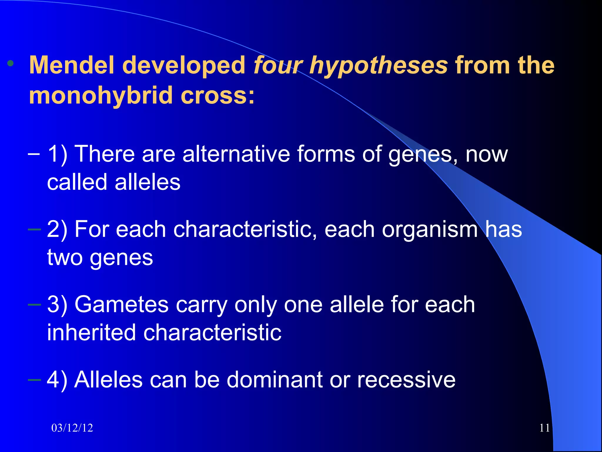 • Mendel developed four hypotheses from the
  monohybrid cross:

 – 1) There are alternative forms of genes, now
   called alleles
 – 2) For each characteristic, each organism has
   two genes
 – 3) Gametes carry only one allele for each
   inherited characteristic
 – 4) Alleles can be dominant or recessive
   03/12/12                                        11
 