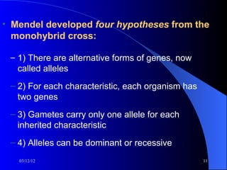 • Mendel developed four hypotheses from the
  monohybrid cross:

 – 1) There are alternative forms of genes, now
   called alleles
 – 2) For each characteristic, each organism has
   two genes
 – 3) Gametes carry only one allele for each
   inherited characteristic
 – 4) Alleles can be dominant or recessive
   03/12/12                                        11
 