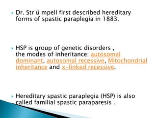 Dr. Str ü mpell first described hereditary forms of spastic paraplegia in 1883.HSP is group of genetic disorders ,                    the modes of inheritance: autosomal dominant, autosomal recessive, Mitochondrial inheritance and x-linked recessive.Hereditary spastic paraplegia (HSP) is also called familial spastic paraparesis .