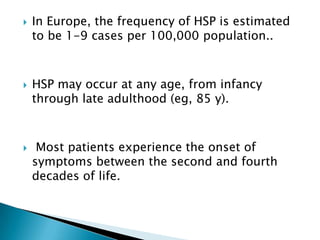 In Europe, the frequency of HSP is estimated to be 1-9 cases per 100,000 population.. HSP may occur at any age, from infancy through late adulthood (eg, 85 y). Most patients experience the onset of symptoms between the second and fourth decades of life. 