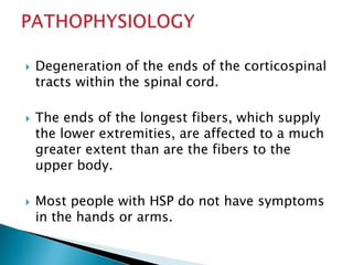 Degeneration of the ends of the corticospinal tracts within the spinal cord.The ends of the longest fibers, which supply the lower extremities, are affected to a much greater extent than are the fibers to the upper body. Most people with HSP do not have symptoms in the hands or arms. PATHOPHYSIOLOGY