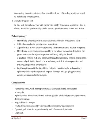 ‫بالتوفيق‬ ‫لي‬ ‫ادعو‬ Page 2
Measuring iron stores is therefore considered part of the diagnostic approach
to hereditary spherocytosis.
4. osmotic fragility test
In this test, the spherocytes will rupture in mildly hypotonic solutions - this is
due to increased permeability of the spherocyte membrane to salt and water.
Pathophysiology
 Hereditary spherocytosis is an autosomal dominant or recessive trait
 25% of cases due to spontaneous mutations.
 A patient has a 50% chance of passing the mutation onto his/her offspring.
 Hereditary spherocytosis is caused by a variety of molecular defects in the
genes that code for spectrin (alpha and beta), ankyrin, band
3 protein, protein 4.2, and other erythrocyte membrane protein that is most
commonly defective is ankyrin which responsible for incorporation and
binding of spectrin, spherocytes.
 Erythrocytes need to be flexible in order to pass through. In hereditary
spherocytosis, erythrocytes fail to pass through and get phagocytosed,
causingextravascular hemolysis.
Complications
 Hemolytic crisis, with more pronounced jaundice due to accelerated
hemolysis.
 Aplastic crisis with dramatic fall in hemoglobin level and (reticulocyte count)-
decompensation
 megaloblastic changes
 Folate deficiency caused by increased bone marrow requirement.
 Pigment gall stone, in approximately half of untreated patients.
 Leg ulcer.
 