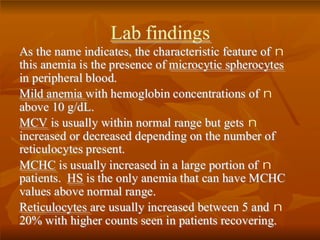 LLaabb ffiinnddiinnggss
nAAss tthhee nnaammee iinnddiiccaatteess,, tthhee cchhaarraacctteerriissttiicc ffeeaattuurree ooff
tthhiiss aanneemmiiaa iiss tthhee pprreesseennccee ooff mmiiccrrooccyyttiicc sspphheerrooccyytteess
iinn ppeerriipphheerraall bblloooodd..
nMMiilldd aanneemmiiaa wwiitthh hheemmoogglloobbiinn ccoonncceennttrraattiioonnss ooff
aabboovvee 1100 gg//ddLL..
nMMCCVV iiss uussuuaallllyy wwiitthhiinn nnoorrmmaall rraannggee bbuutt ggeettss
iinnccrreeaasseedd oorr ddeeccrreeaasseedd ddeeppeennddiinngg oonn tthhee nnuummbbeerr ooff
rreettiiccuullooccyytteess pprreesseenntt..
nMMCCHHCC iiss uussuuaallllyy iinnccrreeaasseedd iinn aa llaarrggee ppoorrttiioonn ooff
ppaattiieennttss.. HHSS iiss tthhee oonnllyy aanneemmiiaa tthhaatt ccaann hhaavvee MMCCHHCC
vvaalluueess aabboovvee nnoorrmmaall rraannggee..
nRReettiiccuullooccyytteess aarree uussuuaallllyy iinnccrreeaasseedd bbeettwweeeenn 55 aanndd
2200%% wwiitthh hhiigghheerr ccoouunnttss sseeeenn iinn ppaattiieennttss rreeccoovveerriinngg..
 