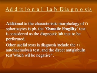 nAAddddiittiioonnaall ttoo tthhee cchhaarraacctteerriissttiicc mmoorrpphhoollooggyy ooff
sspphheerrooccyytteess iinn ppbb,, tthhee ““OOssmmoottiicc FFrraaggiilliittyy””tteesstt
iiss ccoonnssiiddeerreedd aass tthhee ddiiaaggnnoossttiicc llaabb tteesstt ttoo bbee
ppeerrffoorrmmeedd..
nOOtthheerr uusseeffuull tteessttss iinn ddiiaaggnnoossiiss iinncclluuddee tthhee
aauuttoohhaaeemmoollyyssiiss tteesstt,, aanndd tthhee ddiirreecctt aannttiigglloobbuulliinn
tteesstt""wwhhiicchh wwiillll bbee nneeggaattiivvee"" ..
AAdd dd iitt ii oo nn aa ll LLaa bb DD iiaa gg nn oo ssiiss
 