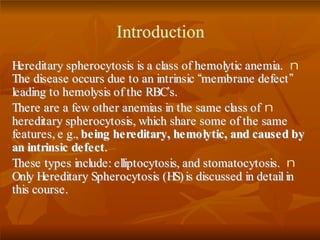 IInnttrroodduuccttiioonn
nHHeerreeddiittaarryy sspphheerrooccyyttoossiiss iiss aa ccllaassss ooff hheemmoollyyttiicc aanneemmiiaa..
TThhee ddiisseeaassee ooccccuurrss dduuee ttoo aann iinnttrriinnssiicc ““mmeemmbbrraannee ddeeffeecctt””
lleeaaddiinngg ttoo hheemmoollyyssiiss ooff tthhee RRBBCC’’ss..
nTThheerree aarree aa ffeeww ootthheerr aanneemmiiaass iinn tthhee ssaammee ccllaassss ooff
hheerreeddiittaarryy sspphheerrooccyyttoossiiss,, wwhhiicchh sshhaarree ssoommee ooff tthhee ssaammee
ffeeaattuurreess,, ee gg..,, bbeeiinngg hheerreeddiittaarryy,, hheemmoollyyttiicc,, aanndd ccaauusseedd bbyy
aann iinnttrriinnssiicc ddeeffeecctt..
nTThheessee ttyyppeess iinncclluuddee:: eelllliippttooccyyttoossiiss,, aanndd ssttoommaattooccyyttoossiiss..
OOnnllyy HHeerreeddiittaarryy SSpphheerrooccyyttoossiiss ((HHSS)) iiss ddiissccuusssseedd iinn ddeettaaiill iinn
tthhiiss ccoouurrssee..
 