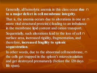 nGGeenneerraallllyy,, aallll hheemmoollyyttiicc aanneemmiiaa iinn tthhiiss ccllaassss ooccccuurr dduuee
ttoo aa mmaajjoorr ddeeffeecctt iinn cceellll mmeemmbbrraannee iinntteeggrriittyy..
nTThhaatt iiss,, tthhee aanneemmiiaa ooccccuurrss dduuee ttoo aalltteerraattiioonnss iinn oonnee oorr
mmoorree vviittaall ssttrruuccttuurraall pprrootteeiinn((ss)) lleeaaddiinngg ttoo aann iimmbbaallaannccee
iinn tthhee mmeemmbbrraannee lliippiidd ccoonntteenntt aanndd ccaattiioonn ttrraannssppoorrtt..
nSSeeqquueennttiiaallllyy,, ssuucchh aalltteerraattiioonnss lleeaadd ttoo tthhee lloossss ooff cceellll
ssuurrffaaccee aarreeaa,, iinnccrreeaasseedd rriiggiiddiittyy,, ffrraaggmmeennttaattiioonn,, aanndd
tthheerreeffoorree,, iinnccrreeaasseedd ffrraaggiilliittyy ttoo sspplleenniicc
sseeqquueessttrraattiioonn..
nIInn ootthheerr wwoorrddss,, dduuee ttoo tthhee aabbnnoorrmmaall cceellll mmeemmbbrraannee,,
tthhee cceellllss ggeett ttrraappppeedd iinn tthhee sspplleeeenn’’ss mmiiccrroocciirrccuullaattiioonn
aanndd ggeett ddeessttrrooyyeedd pprreemmaattuurreellyy ((bbeeffoorree tthhee 112200 ddaayyss
lliiffee ssppaann))..
 
