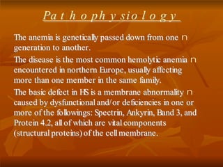 PPaa tt hh oo pp hh yy ssii oo ll oo gg yy
nTThhee aanneemmiiaa iiss ggeenneettiiccaallllyy ppaasssseedd ddoowwnn ffrroomm oonnee
ggeenneerraattiioonn ttoo aannootthheerr..
nTThhee ddiisseeaassee iiss tthhee mmoosstt ccoommmmoonn hheemmoollyyttiicc aanneemmiiaa
eennccoouunntteerreedd iinn nnoorrtthheerrnn EEuurrooppee,, uussuuaallllyy aaffffeeccttiinngg
mmoorree tthhaann oonnee mmeemmbbeerr iinn tthhee ssaammee ffaammiillyy..
nTThhee bbaassiicc ddeeffeecctt iinn HHSS iiss aa mmeemmbbrraannee aabbnnoorrmmaalliittyy
ccaauusseedd bbyy ddyyssffuunnccttiioonnaall aanndd// oorr ddeeffiicciieenncciieess iinn oonnee oorr
mmoorree ooff tthhee ffoolllloowwiinnggss:: SSppeeccttrriinn,, AAnnkkyyrriinn,, BBaanndd 33,, aanndd
PPrrootteeiinn 44..22,, aallll ooff wwhhiicchh aarree vviittaall ccoommppoonneennttss
((ssttrruuccttuurraall pprrootteeiinnss)) ooff tthhee cceellll mmeemmbbrraannee..
 