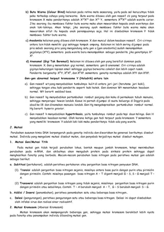 b) Buta Warna (Colour Blind) kelainan pada retina mata seseorang, yaitu pada sel kerucutnya tidak 
peka terhadap cahaya yang berwarna. Buta warna dibawa oleh gen resesif cb yang terpaut pada 
kromosom X maka penderitanya adalah XcbXcb dan Xcb Y, sementara XCBXcb adalah wanita carier. 
Jika seorang ibu membawa faktor buta warna maka akan mewariskan kepada anak wanitanya dan 
anak laki-lakinya. Akan tetapi, jika seorang ayah membawa faktor buta warna maka akan 
mewariskan sifat itu kepada anak perempuannya saja. Hal ini disebabkan kromosom Y tidak 
membawa faktor buta warna. 
c) Anodontia kelainan yang dibawa oleh kromosom X dan muncul dalam keadaan resesif. Ciri-cirinya 
antara lain tidak memiliki gigi sehingga tampak ompong. Kelainan ini lebih sering dijumpai pada 
pria sebab seorang pria yang mengandung satu gen a (gen anodontia) sudah menampakkan 
gejalanya (XaY), sementara pada wanita baru menampakkan sebagai penderita jika genotipnya Xa 
Xa. 
d) Anenamel (Gigi Tak Beremail) kelainan ini dibawa oleh gen yang bersifat dominan pada 
kromosom X. Gen g menentukan gigi normal, sementara gen G anenamel. Ciri -cirinya adalah 
giginya kekurangan lapisan email sehingga giginya berwarna cokelat dan lebih cepat rusak. 
Penderita bergenotip XGY, XGXG, dan XGXg. sementara genotip normalnya adalah XgY dan XgXg. 
Gen-gen abnormal terpaut kromosome Y (Holadrik) antara lain 
a). Gen resesif wt yang menyebabkan tumbuhnya kulit di antara jari -jari (terutama jari kaki), 
sehingga tangan atau kaki penderita seperti kaki katak. Gen dominan Wt menentukan keadaan 
normal. Wt berarti webbed toes. 
b). Gen resesif hg menyebabkan pertumbuhan rambut panjang dan kaku di permukaan tubuh manusia, 
sehingga menyerupai hewan landak. Kasus ini pernah dijumpai di suatu keluarga di Inggris pada 
abad ke-18 dan dinamakan manusia landak. Gen Hg mengekspresikan pertumbuhan rambut normal. 
Hg berarti hyserix gravior. 
c). Gen resesif h menyebabkan hypertrikosis, yaitu tumbuhnya rambut pada tepi daun telinga. Gen H 
menyebabkan keadaan normal. Oleh karena ketiga gen tadi terpaut pada kromosom Y sementara 
yang memiliki kromosom Y adalah laki-laki maka penderitanya tidak ada yang wanita. 
J. Mutasi 
Perubahan susunan kimia DNA berpengaruh pada genotip individu dan diwariskan ke generasi berikutnya disebut 
mutasi. Individu yang mengalami mutasi disebut mutan, dan penyebab terjadi nya mutasi disebut mutagen. 
1. Mutasi Gen/Mutasi Titik 
Pada mutasi gen tidak terjadi perubahan lokus, bentuk maupun jumlah kromosom, tetapi menimbulkan 
perubahan pada m-RNA, dan akibatnya akan mengubah protein pada sintesis protein sehingga dapat 
menghasilkan fenotip yang berbeda. Macam-macam perubahan basa nitrogen pada peristiwa mutasi gen adalah 
sebagai berikut. 
a. Subtitusi (pertukaran), adalah peristiwa pertukaran atau pergantian basa nitrogen penyusun DNA.. 
(1). Transisi adalah pergantian basa nitrogen sejenis, misalnya antara basa purin dengan purin atau pirimidin 
dengan pirimidin. Contoh: misalnya pasangan basa nitrogen A – T diganti menjadi G – S, S – G menjadi T – 
A. 
(2) Transversi adalah pergantian basa nitrogen yang tidak sejenis, misalnnya pergantian basa nitrogen purin 
dengan pirimidin atau sebaliknya. Contoh: T – A berubah menjadi A – T, G – S berubah menjadi S – G. 
b. Addisi / Insersi (penambahan), peristiwa penambahan satu atau beberapa basa nitrogen.. 
c. Delesi (pengurangan), peristiwa pengurangan satu atau beberapa basa nitrogen. Delesi ini dapat disebabkan 
oleh infeksi virus dan radiasi sinar radioaktif. 
2. Mutasi Kromosom (Aberasi Kromosom) 
Mutasi kromosom akan mempengaruhi beberapa gen, sehingga mutasi kromosom berakibat lebih nyata 
pada fenotip atau penampakan individu dibanding mutasi gen. 
 