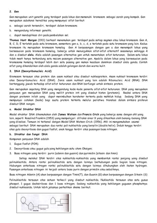 2. Gen 
Gen merupakan unit genetik yang terdapat pada lokus dan memenuhi kromosom sebagai zarah yang kompak. Gen 
merupakan substansi hereditas yang mempunyai sifat berikut: 
a. sebagai zarah tersendiri, terdapat dalam kromosom; 
b. mengandung informasi genetik; 
c. dapat menduplikasi diri pada pembelahan sel. 
Thomas Hunt Morgan (1911) berhasil menemukan gen terdapat pada setiap segmen atau lokus kromosom. Gen A, 
B, C, D, E terletak pada satu kromosom, sementara gen a, b, c, d, e terletak pada satu kromosom yang lain. Kedua 
kromosom itu merupakan kromosom homolog Gen A berpasangan dengan gen a dan menempati lokus yang 
bersesuaian pada kromosom homolog, bekerja untuk menunjukkan sifat-sifat alternatif sesamanya sehingga A 
dan a disebut alela. Alela adalah pasangan alternative gen untuk menentukan sifat keturunan. Dalam satu lokus 
tidak mesti hanya terkandung satu macam pasangan alternative gen. Apabila dalam lokus yang bersesuaian pada 
kromosome homolog terdapat lebih dari satu pasang gen makan keadaan demikian disebut alela ganda. Contoh 
sifat yang dikendalikan oleh alela ganda adalah golongan darah dan warna kulit. 
3. DNA (Deoxyribonucleic Acid) 
Kromosom tersusun atas protein dan asam nukleat atau disebut nukleoprotein. Asam nukleat kromosom terdiri 
atas Deoxyribonucleic Acid (DNA). Jenis asam nukleat yang lain adalah Ribonucleic Acid (RNA). DNA 
bertanggung jawab terhadap sifat-sifat keturunan dan RNA berfungsi untuk sintesis protein. 
Gen merupakan sepotong DNA yang mengandung kode-kode penentu sifat-sifat keturunan. DNA yang merupakan 
penyusun gen merupakan DNA yang melilit protein inti yang disebut histon (protamin). Reaksi antara DNA 
dengan protamin inilah yang dapat menimbulkan karaketer tertentu pada mahkluk hidup. Sedang DNA yang 
mempunyai cetakan (kode) bagi suatu protein tertentu melalui peristiwa translasi dalam sintesis proteiun 
disebut DNA nongen. 
a. Model Struktur DNA 
Model struktur DNA dikemukakan oleh James Watson dan Francis Crick yang bekerja sama dengan ahli yang 
lain, seperti Rosalind Franklin (1953) yang mempelajari difraksi sinar X yang dihasilkan oleh benang -benang DNA 
yang diisolasi. Temuan ini terkenal dengan Model DNA Watson-Crick (1956). Ahli ini mengemukakan asumsi 
sebagai berikut: DNA merupakan dua rantai poli nukleotida yang berpilin (double helix). Induk tangga terdiri 
atas gula deoxyribosa dan gugus fosfat, anak tangga terdiri atas pasangan basa nitrogen. 
b. Struktur dan fungsi DNA 
Komponen penyusun DNA adalah 
1. Gugus fosfat (PO4); 
2. Deoxyribosa atau gugus gula yang kehilangan satu atom Oksigen; 
3. Basa nitrogen yang terdiri: purin (adenin dan guanin) dan pyrimidin (sitosin dan timin) 
Setiap molekul DNA terdiri atas nukleotida-nukleotida yang membentuk rantai panjang yang disebut 
polinukleotida. Antara rantai polinukleotida satu dengan lainnya berhubungan pada bagian basa nitrogen. 
Hubungan antarbasa nitrogen rantai polinukleotida satu dengan lainnya dihubungkan oleh ikatan hydrogen. 
Pasangan antarbasa nitrogen ini terjadi antara basa purin dengan primidin atau sebaliknya. 
Basa nitrogen Adenin (A) akan berpasangan dengan Timin(T), dan Guanin (G) akan berpasangan dengan Sitosin (S) 
Polinukleotida tersusun atas satuan terkecil yang disebut nukleotida. Nukleotida tersusun atas satu gusus 
phospat, 1 gugus deoksiribosa dan 1 basa nitrogen. Sedang nukleotida yang kehilangan gugusan phosphatnya 
disebut nukleosida. Untuk lebih jelasnya perhatikan skema berikut. 
 