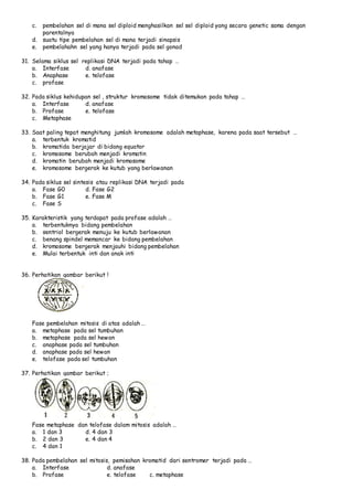 c. pembelahan sel di mana sel diploid menghasilkan sel sel diploid yang secara genetic sama dengan 
parentalnya 
d. suatu tipe pembelahan sel di mana terjadi sinapsis 
e. pembelahahn sel yang hanya terjadi pada sel gonad 
31. Selama siklus sel replikasi DNA terjadi pada tahap … 
a. Interfase d. anafase 
b. Anaphase e. telofase 
c. profase 
32. Pada siklus kehidupan sel , struktur kromosome tidak ditemukan pada tahap … 
a. Interfase d. anafase 
b. Profase e. telofase 
c. Metaphase 
33. Saat paling tepat menghitung jumlah kromosome adalah metaphase, karena pada saat tersebut … 
a. terbentuk kromatid 
b. kromatida berjajar di bidang equator 
c. kromosome berubah menjadi kromatin 
d. kromatin berubah menjadi kromosome 
e. kromosome bergerak ke kutub yang berlawanan 
34. Pada siklus sel sintesis atau replikasi DNA terjadi pada 
a. Fase G0 d. Fase G2 
b. Fase G1 e. Fase M 
c. Fase S 
35. Karakteristik yang terdapat pada profase adalah … 
a. terbentuknya bidang pembelahan 
b. sentriol bergerak menuju ke kutub berlawanan 
c. benang spindel memancar ke bidang pembelahan 
d. kromosome bergerak menjauhi bidang pembelahan 
e. Mulai terbentuk inti dan anak inti 
36. Perhatikan gambar berikut ! 
Fase pembelahan mitosis di atas adalah … 
a. metaphase pada sel tumbuhan 
b. metaphase pada sel hewan 
c. anaphase pada sel tumbuhan 
d. anaphase pada sel hewan 
e. telofase pada sel tumbuhan 
37. Perhatikan gambar berikut ; 
Fase metaphase dan telofase dalam mitosis adalah … 
a. 1 dan 3 d. 4 dan 3 
b. 2 dan 3 e. 4 dan 4 
c. 4 dan 1 
38. Pada pembelahan sel mitosis, pemisahan kromatid dari sentromer terjadi pada … 
a. Interfase d. anafase 
b. Profase e. telofase c. metaphase 
 
