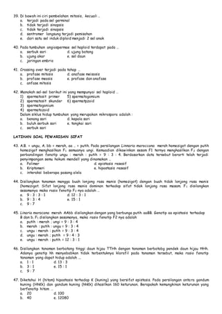 39. Di bawah ini ciri pembelahan mitosis, kecuali … 
a. terjadi pada sel germinal 
b. tidak terjadi sinapsis 
c. tidak terjadi sinapsis 
d. sentromer langsung terjadi pemisahan 
e. dari satu sel induk diploid menjadi 2 sel anak 
40. Pada tumbuhan angiospermae sel haploid terdapat pada … 
a. serbuk sari d. ujung batang 
b. ujung akar e. sel daun 
c. jaringan embrio 
41. Crossing over terjadi pada tahap … 
a. profase mitosis d. anafase meisosis 
b. profase meosis e. profase dan anafase 
c. anfase mitosis 
42. Manakah sel-sel berikut ini yang mempunyai sel haploid … 
1) spermatosit primer 5) spermatogomium 
2) spermatosit skunder 6) spermatpzoid 
3) spermatogonium 
4) spermatozoid 
Dalam siklus hidup tumbuhan yang merupakan mikrospora adalah : 
a. benang sari d. kepala sari 
b. buluh serbuk sari e. tangkai sari 
c. serbuk sari 
LATIHAN SOAL PEWARISAN SIFAT 
43. A.B. = ungu, A. bb = merah, aa .. = putih. Pada persilangan Linnaria maroccana merah homozigot dengan putih 
homozigot menghasilkan F1 semuanya ungi. Kemuadian dikawinkan sesam F1 ternya menghasilkan F2 dengan 
perbandingan fenotip ungu : merah : putih = 9 : 3 : 4. Berdasarkan data tersebut berarti telah terjadi 
penyimpangan semu hokum mendell yang dinamakan … 
a. Polimer d. epistasis resesif 
b. Kriptomeri e. hipostasis resesif 
c. interaksi beberapa pasang alela 
44. Disilangkan tanaman mangga buah lonjong rasa manis (homozigot) dengan buah tidak lonjong rasa manis 
(homozigot. Sifat lonjong rasa manis dominan terhadap sifat tidak lonjong rasa masam. F1 disilangkan 
sesamanya maka rasio fenotip F2 nya adalah … 
a. 9 : 3 : 3 : 1 d. 12 : 3 : 1 
b. 9 : 3 : 4 e. 15 : 1 
c. 9 : 7 
45. Linaria marocana merah AAbb disilangkan dengan yang berbunga putih aaBB. Genotip aa epistasis terhadap 
B dan b. F1 disilangkan sesamanya, maka rasio fenotip F2 nya adalah 
a. putih : merah ; ungi = 9 : 3 : 4 
b. merah : putih : ungu = 9 : 3 : 4 
c. ungu : merah : putih = 9 : 3 : 4 
d. ungu : merah ; putih = 9 : 4 : 3 
e. ungu : merah : putih = 12 : 3 : 1 
46. Disilangkan tanaman berbatang tinggi daun hijau TTHh dengan tanaman berbatabg pendek daun hijau ttHh. 
Adanya genotip hh menyebabkan tidak terbentuknya klorofil pada tanaman tersebut, maka rasio fenotip 
tanaman yang dapat hidup adalah …. 
a. 1 : 1 d. 13 : 3 
b. 3 : 1 e. 15 : 1 
c. 9 : 7 
47. Diketahui H (hitam) hipostasis terhadap K (kuning) yang bersifat epistasis. Pada persilangan anta ra gandum 
kuning (HhKk) dan gandum kuning (hhKk) dihasilkan 160 keturunan. Berapakah kemungkinan keturunan yang 
berfenotip hitam … 
a. 20 d. 100 
b. 40 e. 12080 
 