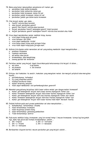 78. Mana yang benar menunjukkan penjabaran arti mutasi gen 
a. perubahan letak dalam kromosom 
b. perubahan letak nukleotida dalam gen 
c. perubahan letak kromosom dalam inti sel 
d. perubahan jumlah kromosom dalam inti sel 
e. perubahan jumlah gen dalam suatu kromosom 
79. Jika terjadi mutasi gen, maka .… 
a. fenotif individu akan berubah 
b. akan terjadi perubahan genotif 
c. genotif dan fenotif individu akan berubah 
d. terjadi perubahan fenotif sedangkan genotif tidak berubah 
e. terjadi pertukaran genotif sedangkan fenotif individu bisa berubah atau tidak 
80. Virus dapat menimbulkan mutasi makhluk hidup, karena 
a. virus dapat hidup pada sel gonad 
b. virus tersusun dari DNA 
c. virus dapat membentuk kristal 
d. virus hanya dapat hidup pada jaringan hidup 
e. virus tidak dapat hidup pada jaringan mati. 
81. Kolkisin bila dipakai untuk merendam sel-sel yang sedang membelah dapat mengakibatkan .… 
a. patahnya kromosom 
b. rusaknya sentrosom 
c. sel-selnya akan pecah 
d. kromosomnya akan menghilamg 
e. benang spindel tak terbentuk 
82. Peristiwa mutasi yang terjadi dapat diwariskan pada keturunannya bila terjadi di dalam .… 
a. sel rahim d sel kelmin 
b. sel plasenta e. Sel alveolus 
c. sel somatik 
83. Ditinjau dari tumbuhan itu sendiri, tumbuhan yang mengalami mutasi dan menjadi poliploidi akan merugikan 
karena …. 
a. pertumbuhannya terhambat 
b. biji yang dihasilkan sedikit 
c. buahnya berukuran besar 
d. mudah terserang penyakit 
e. tidak dapat membentuk alat perkembangbiakan generatif 
84. Manakah yang peluang terjadinya lebih besar antara mutasi gen dengan mutasi kromosom? 
a. mutasi gen kemungkinan terjadi lebih besar karena dipengaruhi faktor luar 
b. mutasi kromosom kemungkinan terjadi lebih besar karena dipengaruhi faktor luar 
c. mutasi gen kemungkinan terjadi lebih kecil karena dipengaruhi faktor dari dalam 
d. mutasi kromosom kemungkinan terjadi lebih kecil karena dipengaruhi faktor luar 
e. mutasi gen kemungkinan terjadi lebih besar karena tidak mesti merubah fenotip 
85. Induksi kolkisin pada saat proses pembelahan sel akan menyebabkan …. 
a. terhambatnya terbentuknya chiasma 
b. tidak terbentuknya kromosom 
c. tidak terjadinya pindah silang 
d. tidak terbentuknya gelendong pembelahan 
e. Tidak terbentuknya sentriol 
86. Pada suatu mahkluk hidup, kromosome yang lain normal tetapi 1 macam kromosome lainnya lagi berjumlah 
tiga, maka tipe ploidi dan formula kromosomenya adalah …. 
a. 3N = tripoidi d. 2N + 2 = nulliosomi 
b. 2N + 1 = trisomi e. 2N – 1 = monosomi 
c. 2N = 2 = tetrasomi 
88. Berdasarkan diagram berikut, macam perubahan gen yang terjadi adalah … 
 