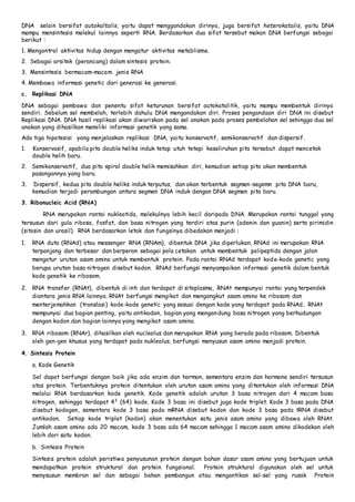DNA selain bersifat autokaltalis, yaitu dapat menggandakan dirinya, juga bersifat heterokatalis, yaitu DNA 
mampu mensintesis molekul lainnya seperti RNA. Berdasarkan dua sifat tersebut makan DNA berfungsi sebagai 
berikut : 
1. Mengontrol aktivitas hidup dengan mengatur aktivitas metablisme. 
2. Sebagai arsitek (perancang) dalam sintesis protein. 
3. Mensintesis bermacam-macam jenis RNA 
4. Membawa informasi genetic dari generasi ke generasi. 
c. Replikasi DNA 
DNA sebagai pembawa dan penentu sifat keturunan bersifat autokatalitik, yaitu mampu membentuk dirinya 
sendiri. Sebelum sel membelah, terlebih dahulu DNA mengandakan diri. Proses pengandaan diri DNA ini disebut 
Replikasi DNA. DNA hasil replikasi akan diwariskan pada sel anakan pada proses pembelahan sel sehingga dua sel 
anakan yang dihasilkan memiliki informasi genetik yang sama. 
Ada tiga hipotesisi yang menjelaskan replikasi DNA, yaitu konservatif, semikonservatif dan dispersif. 
1. Konservasif, apabila pita double heliks induk tetap utuh tetepi keseliruhan pita tersebut dapat mencetak 
double helih baru. 
2. Semikonservatif, dua pita spiral double helik memisahkan diri, kemudian setiap pita akan membentuk 
pasangannya yang baru. 
3. Dispersif, kedua pita double heliks induk terputus, dan akan terbentuk segmen-segemn pita DNA baru, 
kemudian terjadi perambungan antara segmen DNA induk dengan DNA segmen pita baru. 
3. Ribonucleic Acid (RNA) 
RNA merupakan rantai nukleotida, molekulnya lebih kecil daripada DNA. Merupakan rantai tunggal yang 
tersusun dari gula ribosa, fosfat, dan basa nitrogen yang terdiri atas purin (adenin dan guanin) serta pirimidin 
(sitosin dan urasil). RNA berdasarkan letak dan fungsinya dibedakan menjadi : 
1. RNA duta (RNAd) atau messenger RNA (RNAm), dibentuk DNA jika diperlukan, RNAd ini merupakan RNA 
terpanjang dan terbesar dan berperan sebagai pola cetakan untuk membentuk polipeptida dengan jalan 
mengatur urutan asam amino untuk membentuk protein. Pada rantai RNAd terdapat kode-kode genetic yang 
berupa urutan basa nitrogen disebut kodon. RNAd berfungsi menyampaikan informasi genetik dalam bentuk 
kode genetik ke ribosom. 
2. RNA transfer (RNAt), dibentuk di inti dan terdapat di sitoplasma, RNAt mempunyai rantai yang terpendek 
diantara jenis RNA lainnya. RNAt berfungsi mengikat dan mengangkut asam amino ke ribosom dan 
menterjemahkan (translasi) kode-kode genetic yang sesuai dengan kode yang terdapat pada RNAd.. RNAt 
mempunyai dua bagian penting, yaitu antikodon, bagian yang mengandung basa nitrogen yang berhudungan 
dengan kodon dan bagian lainnya yang mengikat asam amino. 
3. RNA ribosom (RNAr), dihasilkan oleh nucleolus dan merupakan RNA yang berada pada ribosom. Dibentuk 
oleh gen-gen khusus yang terdapat pada nukleolus, berfungsi menyusun asam amino menjadi protein. 
4. Sintesis Protein 
a. Kode Genetik 
Sel dapat berfungsi dengan baik jika ada enzim dan hormon, sementara enzim dan hormone sendiri tersusun 
atas protein. Terbentuknya protein ditentukan oleh urutan asam amino yang ditentukan oleh informasi DNA 
melalui RNA berdasarkan kode genetik. Kode genetik adalah urutan 3 basa nitrogen dari 4 macam basa 
nitrogen, sehingga terdapat 43 (64) kode. Kode 3 basa ini disebut juga kode triplet. Kode 3 basa pada DNA 
disebut kodogen, sementara kode 3 basa pada mRNA disebut kodon dan kode 3 basa pada tRNA disebut 
antikodon. Setiap kode triplet (kodon) akan menentukan satu jenis asam amino yang dibawa oleh RNAt. 
Jumlah asam amino ada 20 macam, kode 3 basa ada 64 macam sehingga 1 macam asam amino dikodekan oleh 
lebih dari satu kodon. 
b. Sintesis Protein 
Sintesis protein adalah peristiwa penyusunan protein dengan bahan dasar asam amino yang bertujuan untuk 
mendapatkan protein struktural dan protein fungsional. Protein struktural digunakan oleh sel untuk 
menysusun membran sel dan sebagai bahan pembangun atau mengantikan sel-sel yang rusak Protein 
 