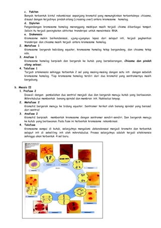 c. Pakiten 
Banyak terbentuk bintul rekombinasi sepanjang kromatid yang memungkinkan terbentuknya chiasma, 
disusul dengan terjadinya pindah silang (crossing over) antara kromosome homolog. 
d. Diploten 
Pengandengan kromosome homolog merenggang meskipun masih terjadi chisma diberbagai tempat. 
Selain itu terjadi peningkatan aktivitas transkripsi untuk mensintesis RNA. 
e. Diakenesis 
Kromosome makin berkondensasi, ujung-ujungnya lepas dari selaput inti, terjadi peghentian 
transkripsi dan chiasma masih terjadi antara kromosome homolog. 
2. Metafase 1 
Kromosome bergerak kebidang equator, kromosome homolog tetap bergandeng, dan chiasma tetap 
ada. 
3. Anafase 1 
Kromosome homolog berpisah dan bergerak ke kutub yang berseberangan, Chiasma dan pindah 
silang selesai. 
4. Telofase 1 
Terjadi sitokenesis sehingga terbentuk 2 sel yang masing-masing dengan satu inti dengan sebelah 
kromosome homolog. Tiap kromosome homolog terdiri dari dua kromatid yang sentromernya masih 
bergabung. 
b. Meosis II 
1. Profase 2 
Diawali dengan pembelahan dua sentriol menjadi dua dan bergerak menuju kutub yang berlawanan. 
Mikrotubulus membentuk benang spindel dan membran inti. Nukleolus lenyap. 
2. Metafase 2 
Kromatid bergerak menuju ke bidang equator. Sentromer terikat oleh benang spindel yang berasal 
dari sentriol 
3. Anafase 2 
Kromatid berpisah membentuk kromosome dengan sentromer sendiri-sendiri. Dan bergerak menuju 
ke kutub yang berlawanan. Pada fase ini terbentuk kromosome rekombinasi. 
4. Telofase 
Kromosome sampai di kutub, selanjutnya mengalami dekondensasi menjadi kromatin dan terbentuk 
selaput inti di sekeliling inti oleh mikrotubulus. Proses selanjutnya adalah terjadi sitokinensis 
sehingga akan terbentuk 4 sel baru. 
 