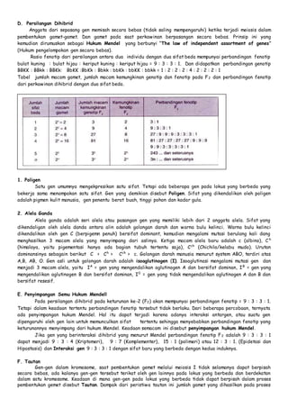 D. Persilangan Dihibrid 
Anggota dari sepasang gen memisah secara bebas (tidak saling mempengaruhi) ketika terjadi meiosis dalam 
pembentukan gamet-gamet. Dan gamet pada saat perkawinan berpasangan secara bebas. Prinsip ini yang 
kemudian dirumuskan sebagai Hukum Mendel yang berbunyi “The law of independent assortment of genes” 
(Hukum pengelompokan gen secara bebas). 
Rasio fenotip dari persilangan antara dua individu dengan dua sifat beda mempunyai perbandingan fenotip 
bulat kuning : bulat hijau : keriput kuning : keriput hijau = 9 : 3 : 3 : 1. Dan didapatkan perbandingan genotip 
BBKK : BBkk : BBKk: BbKK :BbKk : Bbkk : bbKk : bbKK : bbkk = 1 : 2 : 2 : 2 : 4 : 2 : 2 : 2 : 1 
Tabel jumlah macam gamet, jumlah macam kemungkinan genotip dan fenotip pada F2 dan perbandingan fenotip 
dari perkawinan dihibrid dengan dua sifat beda. 
1. Poligen 
Satu gen umumnya mengekpresikan satu sifat. Tetapi ada beberapa gen pada lokus yang berbeda yang 
bekerja sama menampakan satu sifat. Gen yang demikian disebut Poligen. Sifat yang dikendalikan oleh poligen 
adalah pigmen kulit manusia, gen penentu berat buah, tinggi pohon dan kadar gula. 
2. Alela Ganda 
Alela ganda adalah seri alela atau pasangan gen yang memiliki lebih dari 2 anggota alela. Sifat yang 
dikendaligan oleh alela danda antara alin adalah golongan darah dan warna bulu kelinci. Warna bulu kelinci 
dikendalikan oleh gen C (berpigemn penuh) bersifat dominant, kemudian mengalami mutasi berulang kali dang 
menghasilkan 3 macam alela yang menyimpang dari aslinya. Ketiga macam alela baru adalah c (albino), C h 
(himalaya, yaitu pigementasi hanya ada bagian tubuh tertentu saja), Cch (Chichila/kelabu muda). Urutan 
dominansinya sebagain berikut C > Ch > Cch > c. Golongan darah manusia menurut system ABO, terdiri atas 
A,B, AB, O. Gen asli untuk golongan darah adalah isoaglutinogen (I). Isoaglutinasi mengalami mutasi gen dan 
menjadi 3 macam alela, yaitu IA = gen yang mengendalikan aglutinogen A dan bersifat dominan, IB = gen yang 
mengendalikan aglutinogen B dan bersifat dominan, I0 = gen yang tidak mengendalikan aglutinogen A dan B dan 
bersifat resesif. 
E. Penyimpangan Semu Hukum Mendell 
Pada persilangan dihibrid pada keturunan ke-2 (F2) akan mempunyai perbandingan fenotip = 9 : 3 : 3 : 1. 
Tetapi dalam keadaan tertentu perbandingan fenotip tersebut tidak berlaku. Dari beberapa percobaan, ternyata 
ada penyimpangan hukum Mendel. Hal itu dapat terjadi karena adanya interaksi antargen, atau suatu gen 
dipengaruhi oleh gen lain untuk memunculkan sifat tertentu sehingga menyebabkan perbandingan fenotip yang 
keturunannya menyimpang dari hukum Mendel. Keadaan semacam ini disebut penyimpangan hukum Mendel. 
Jika gen yang berinteraksi dihibrid yang menurut Mendel perbandingan fenotip F2 adalah 9 : 3 : 3 : 1 
dapat menjadi 9 : 3 : 4 (Kriptomeri), 9 : 7 (Komplementer), 15 : 1 (polimeri) atau 12 : 3 : 1. (Epidetasi dan 
Hipostasis) dan Interaksi gen 9 : 3 : 3 : 1 dengan sifat baru yang berbeda dengan kedua induknya. 
F. Tautan 
Gen-gen dalam kromosome, saat pembentukan gemet melalui meiosis I tidak selamanya dapat berpisah 
secara bebas, ada kalanya gen-gen tersebut terikat oleh gen lainnya pada lokus yang berbeda dan berdekatan 
dalam satu kromosome. Keadaan di mana gen-gen pada lokus yang berbeda tidak dapat berpisah dalam proses 
pembentukan gemet disebut Tautan. Dampak dari peristiwa tautan ini jumlah gamet yang dihasilkan pada proses 
 