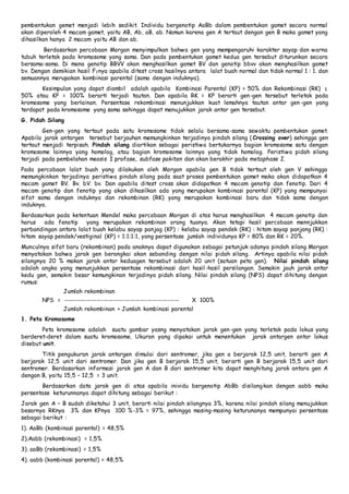 pembentukan gemet menjadi lebih sedikit. Individu bergenotip AaBb dalam pembentukan gamet secara normal 
akan diperoleh 4 macam gamet, yaitu AB, Ab, aB, ab. Namun karena gen A tertaut dengan gen B maka gamet yang 
dihasilkan hanya 2 macam yaitu AB dan ab. 
Berdasarkan percobaan Morgan menyimpulkan bahwa gen yang mempengaruhi karakter sayap dan warna 
tubuh terletak pada kromosome yang sama. Dan pada pembentukan gamet kedua gen tersebut diturunkan secara 
bersama-sama. Di mana genotip BBVV akan menghasilkan gamet BV dan genotip bbvv akan menghasilkan gamet 
bv. Dengan demikian hasil F1nya apabila ditest cross hasilnya antara lalat buah normal dan tidak normal 1 : 1. dan 
semuannya merupakan kombinasi parental (sama dengan induknya). 
Kesimpulan yang dapat diambil adalah apabila Kombinasi Parental (KP) > 50% dan Rekombinasi (RK) ≤ 
50% atau KP = 100% berarti terjadi tautan. Dan apabila RK = KP berarti gen-gen tersebut terletak pada 
kromosome yang berlainan. Persentase rekombinasi menunjukkan kuat lemahnya tautan antar gen -gen yang 
terdapat pada kromosome yang sama sehingga dapat menujukkan jarak antar gen tersebut. 
G. Pidah Silang 
Gen-gen yang tertaut pada satu kromosome tidak selalu bersama-sama sewaktu pembentukan gamet. 
Apabila jarak antargen tersebut berjauhan memungkinkan terjadinya pindah silang (Crossing over) sehingga gen 
tertaut menjadi terpisah. Pindah silang diartikan sebagai peristiwa bertukarnya bagian kromosome satu dengan 
kromosome lainnya yang homolog, atau bagian kromosome lainnya yang tidak homolog. Peristiwa pidah silang 
terjadi pada pembelahan meosis I profase, subfase pakiten dan akan berakhir pada metaphase I. 
Pada percobaan lalat buah yang dilakukan oleh Morgan apabila gen B tidak tertaut oleh gen V sehingga 
memungkinkan terjadinya peristiwa pindah silang pada saat proses pembentukan gamet maka akan didapatkan 4 
macam gamet BV. Bv. bV. bv. Dan apabila ditest cross akan didapatkan 4 macam genotip dan fenotip. Dari 4 
macam genotip dan fenotip yang akan dihasilkan ada yang merupakan kombinasi parental (KP) yang mempunyai 
sifat sama dengan induknya dan rekombinan (RK) yang merupakan kombinasi baru dan tidak sama dengan 
induknya. 
Berdasarkan pada ketentuan Mendel maka percobaan Morgan di atas harus menghasilkan 4 macam genotip dan 
harus ada fenotip yang merupakan rekombinan orang tuanya. Akan tetapi hasil percobaan mennjukkan 
perbandingan antara lalat buah kelabu sayap panjag (KP) : kelabu sayap pendek (RK) : hitam sayap panjang (RK) : 
hitam sayap pendek/vestiginal (KP) = 1:1:1:1, yang persentase jumlah individunya KP = 80% dan RK = 20%. 
Munculnya sifat baru (rekombinan) pada anaknya dapat digunakan sebagai petunjuk adanya pindah silang Morgan 
menyatakan bahwa jarak gen berangkai akan sebanding dengan nilai pidah silang. Artinya apabila nilai pidah 
silangnya 20 % makan jarak antar keduagen tersebut adalah 20 unit (satuan peta gen). Nilai pindah silang 
adalah angka yang menunjukkan persentase rekombinasi dari hasil -hasil persilangan. Semakin jauh jarak antar 
kedu gen, semakin besar kemungkinan terjadinya pidah silang. Nilai pindah silang (NPS) dapat dihitung dengan 
rumus: 
Jumlah rekombinan 
NPS = ------------------------------------------------ X 100% 
Jumlah rekombinan + Jumlah kombinasi parental 
1. Peta Kromosome 
Peta kromosome adalah suatu gambar yasng menyatakan jarak gen-gen yang terletak pada lokus yang 
berderet-deret dalam suatu kromosome. Ukuran yang dipakai untuk menentukan jarak antargen antar lokus 
disebut unit. 
Titik pengukuran jarak antargen dimulai dari sentromer, jika gen a berjarak 12,5 unit, berarti gen A 
berjarak 12,5 unit dari sentromer. Dan jika gen B berjarak 15,5 unit, berarti gen B berjarak 15,5 unit dari 
sentromer. Berdasarkan informasi jarak gen A dan B dari sentromer kita dapat menghitung jarak antara gen A 
dengan B, yaitu 15,5 – 12,5 = 3 unit. 
Berdasarkan data jarak gen di atas apabila inividu bergenotip AbBb disilangkan dengan aabb maka 
persentase keturunnanya dapat dihitung sebagai berikut : 
Jarak gen A – B sudah diketahui 3 unit, berarti nilai pindah silangnya 3%, karena nilai pindah silang menujukkan 
besarnya RKnya 3% dan KPnya 100 %-3% = 97%, sehingga masing-masing keturunanya mempunyai persentase 
sebagai berikut : 
1). AaBb (kombinasi parental) = 48,5% 
2).Aabb (rekombinasi) = 1,5% 
3). aaBb (rekombinasi) = 1,5% 
4). aabb (kombinasi parental) = 48,5% 
 