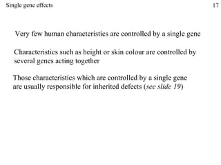 Single gene effects                                                  17



   Very few human characteristics are controlled by a single gene

   Characteristics such as height or skin colour are controlled by
   several genes acting together

  Those characteristics which are controlled by a single gene
  are usually responsible for inherited defects (see slide 19)
 