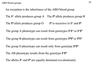 ABO blood groups                                                     18

   An exception is the inheritance of the ABO blood group

   The IA allele produces group A The IB allele produces group B

   The IO allele produces group O     IO is recessive to IA and IB

   The group A phenotype can result from genotypes IAIA or IAIO

   The group B phenotype can result from genotypes IBIB or IBIO

   The group O phenotype can result only from genotype IOIO

   The AB phenotype results from the genotype IAIB

   The alleles IA and IB are equally dominant (co-dominant)
 