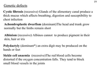 19
Genetic defects
Cystic fibrosis (recessive) Glands of the alimentary canal produce a
thick mucus which affects breathing, digestion and susceptibility to
chest infection
 Achondroplastic dwarfism (dominant)The head and trunk grow
 normally but the limbs remain short

Albinism (recessive) Albinos cannot to produce pigment in their
skin, hair or iris

Polydactyly (dominant*) an extra digit may be produced on the
hands or feet
Sickle cell anaemia (recessive)The red blood cells become
distorted if the oxygen concentration falls. They tend to block
small blood vessels in the joints
 