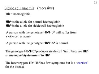 22

Sickle cell anaemia (recessive)
Hb = haemoglobin

HbA is the allele for normal haemoglobin
HbS is the allele for sickle cell haemoglobin

 A person with the genotype HbSHbS will suffer from
 sickle cell anaemia

 A person with the genotype HbAHbA is normal

The genotype HbAHbS produces sickle cell ‘trait’ because HbA
is incompletely dominant to HbS

The heterozygote HbAHbS has few symptoms but is a ‘carrier’
for the disease
 