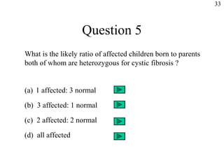33



                   Question 5
What is the likely ratio of affected children born to parents
both of whom are heterozygous for cystic fibrosis ?


(a) 1 affected: 3 normal

(b) 3 affected: 1 normal

(c) 2 affected: 2 normal

(d) all affected
 