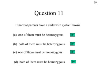 39



               Question 11
 If normal parents have a child with cystic fibrosis


(a) one of them must be heterozygous

(b) both of them must be heterozygous

(c) one of them must be homozygous


(d) both of them must be homozygous
 
