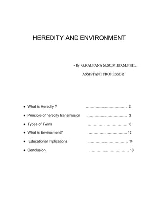 HEREDITY AND ENVIRONMENT
​ - By G.KALPANA M.SC,M.ED,M.PHIL.,
ASSISTANT PROFESSOR
● What is Heredity ? ……………………………. 2
● Principle of heredity transmission …………………………… 3
● Types of Twins …………………………… 6
● What is Environment? ………………………….. 12
● Educational Implications …………………………… 14
● Conclusion …………………………… 18
 