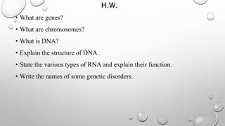 H.W.
• What are genes?
• What are chromosomes?
• What is DNA?
• Explain the structure of DNA.
• State the various types of RNA and explain their function.
• Write the names of some genetic disorders.
 