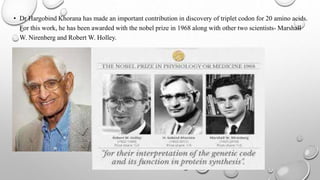 • Dr Hargobind Khorana has made an important contribution in discovery of triplet codon for 20 amino acids.
For this work, he has been awarded with the nobel prize in 1968 along with other two scientists- Marshall
W. Nirenberg and Robert W. Holley.
•
 