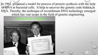 In 1961, proposed a model for process of protein synthesis with the help
of DNA in bacterial cells. It help to uncover the genetic code hidden in
DNA. Thereby, the technique of recombinant DNA technology emerged
which has vast scope in the field of genetic engineering.
 