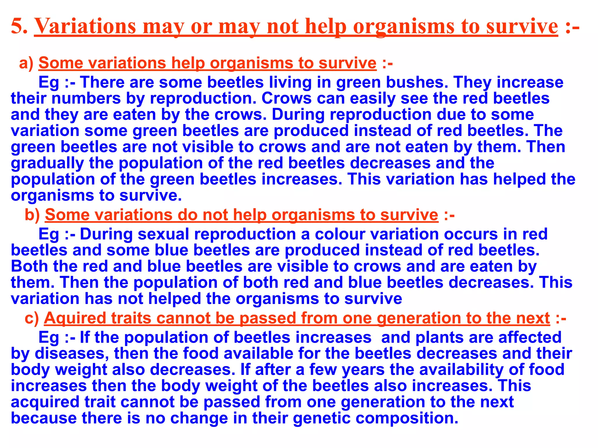 5. Variations may or may not help organisms to survive :-
a) Some variations help organisms to survive :-
Eg :- There are some beetles living in green bushes. They increase
their numbers by reproduction. Crows can easily see the red beetles
and they are eaten by the crows. During reproduction due to some
variation some green beetles are produced instead of red beetles. The
green beetles are not visible to crows and are not eaten by them. Then
gradually the population of the red beetles decreases and the
population of the green beetles increases. This variation has helped the
organisms to survive.
b) Some variations do not help organisms to survive :-
Eg :- During sexual reproduction a colour variation occurs in red
beetles and some blue beetles are produced instead of red beetles.
Both the red and blue beetles are visible to crows and are eaten by
them. Then the population of both red and blue beetles decreases. This
variation has not helped the organisms to survive
c) Aquired traits cannot be passed from one generation to the next :-
Eg :- If the population of beetles increases and plants are affected
by diseases, then the food available for the beetles decreases and their
body weight also decreases. If after a few years the availability of food
increases then the body weight of the beetles also increases. This
acquired trait cannot be passed from one generation to the next
because there is no change in their genetic composition.
 