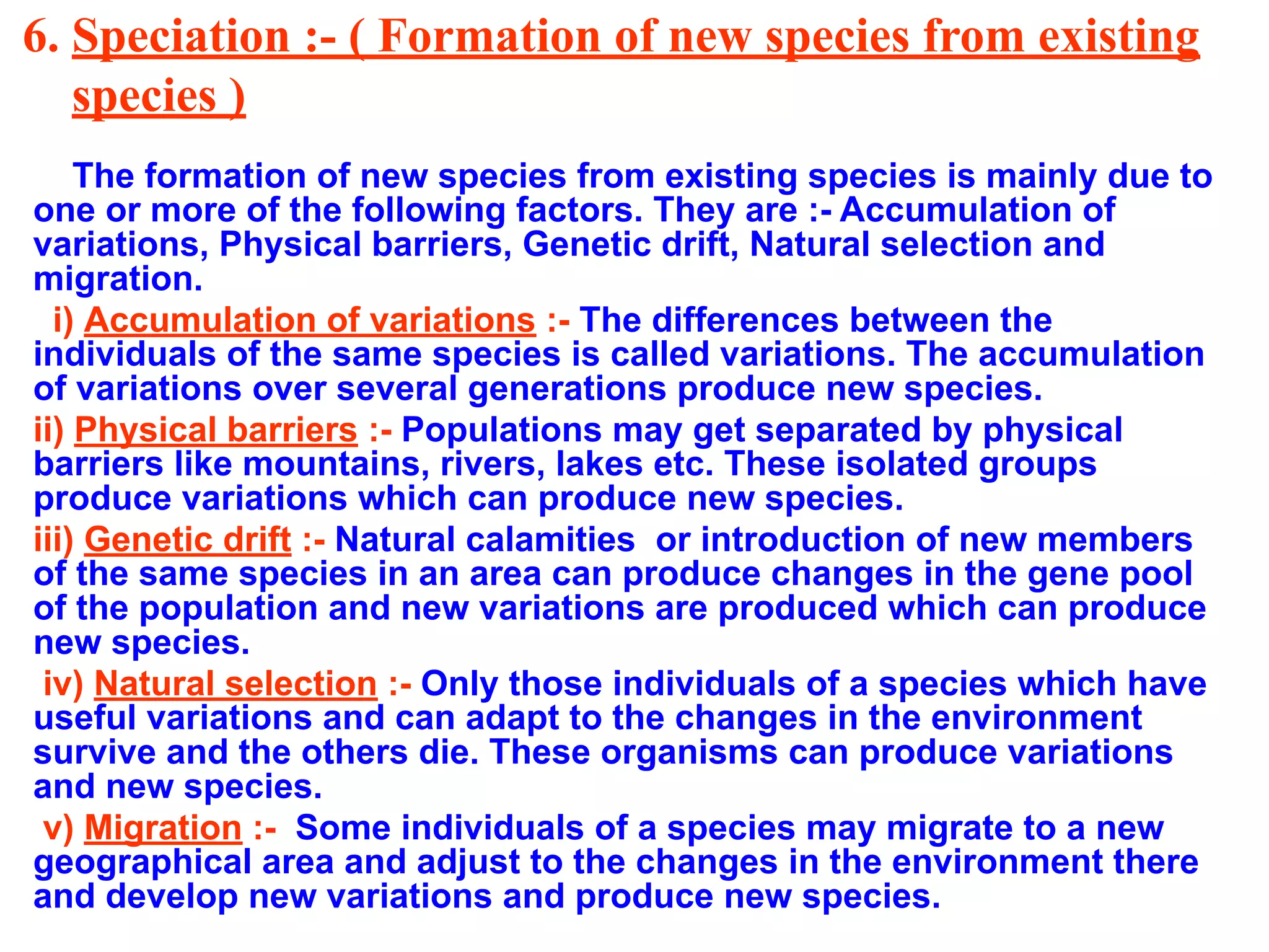 6. Speciation :- ( Formation of new species from existing
species )
The formation of new species from existing species is mainly due to
one or more of the following factors. They are :- Accumulation of
variations, Physical barriers, Genetic drift, Natural selection and
migration.
i) Accumulation of variations :- The differences between the
individuals of the same species is called variations. The accumulation
of variations over several generations produce new species.
ii) Physical barriers :- Populations may get separated by physical
barriers like mountains, rivers, lakes etc. These isolated groups
produce variations which can produce new species.
iii) Genetic drift :- Natural calamities or introduction of new members
of the same species in an area can produce changes in the gene pool
of the population and new variations are produced which can produce
new species.
iv) Natural selection :- Only those individuals of a species which have
useful variations and can adapt to the changes in the environment
survive and the others die. These organisms can produce variations
and new species.
v) Migration :- Some individuals of a species may migrate to a new
geographical area and adjust to the changes in the environment there
and develop new variations and produce new species.
 