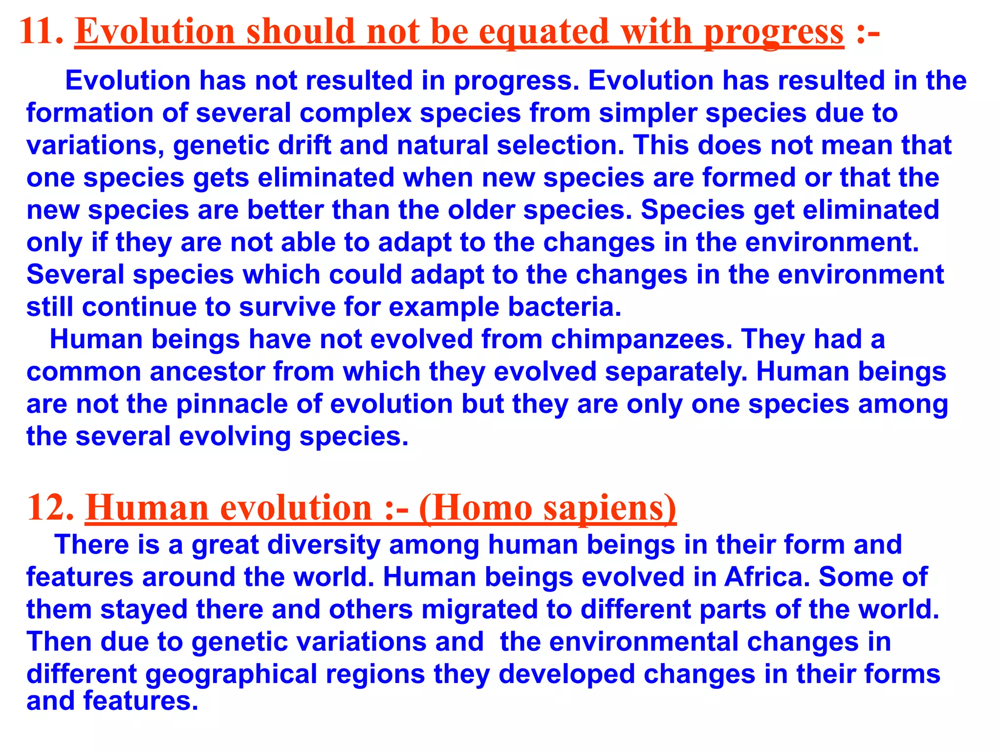 11. Evolution should not be equated with progress :-
Evolution has not resulted in progress. Evolution has resulted in the
formation of several complex species from simpler species due to
variations, genetic drift and natural selection. This does not mean that
one species gets eliminated when new species are formed or that the
new species are better than the older species. Species get eliminated
only if they are not able to adapt to the changes in the environment.
Several species which could adapt to the changes in the environment
still continue to survive for example bacteria.
Human beings have not evolved from chimpanzees. They had a
common ancestor from which they evolved separately. Human beings
are not the pinnacle of evolution but they are only one species among
the several evolving species.
12. Human evolution :- (Homo sapiens)
There is a great diversity among human beings in their form and
features around the world. Human beings evolved in Africa. Some of
them stayed there and others migrated to different parts of the world.
Then due to genetic variations and the environmental changes in
different geographical regions they developed changes in their forms
and features.
 