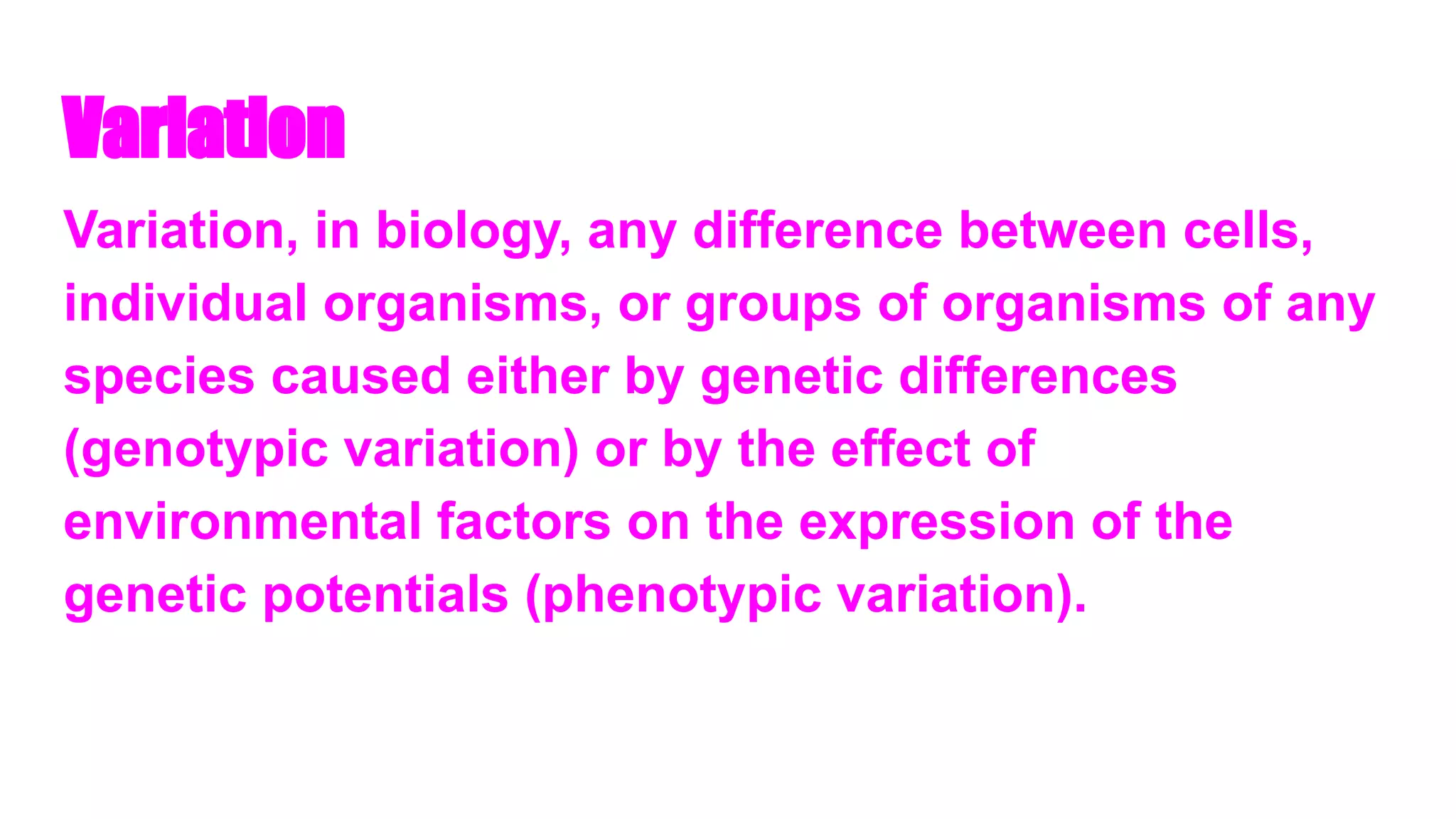 Variation
Variation, in biology, any difference between cells,
individual organisms, or groups of organisms of any
species caused either by genetic differences
(genotypic variation) or by the effect of
environmental factors on the expression of the
genetic potentials (phenotypic variation).
 