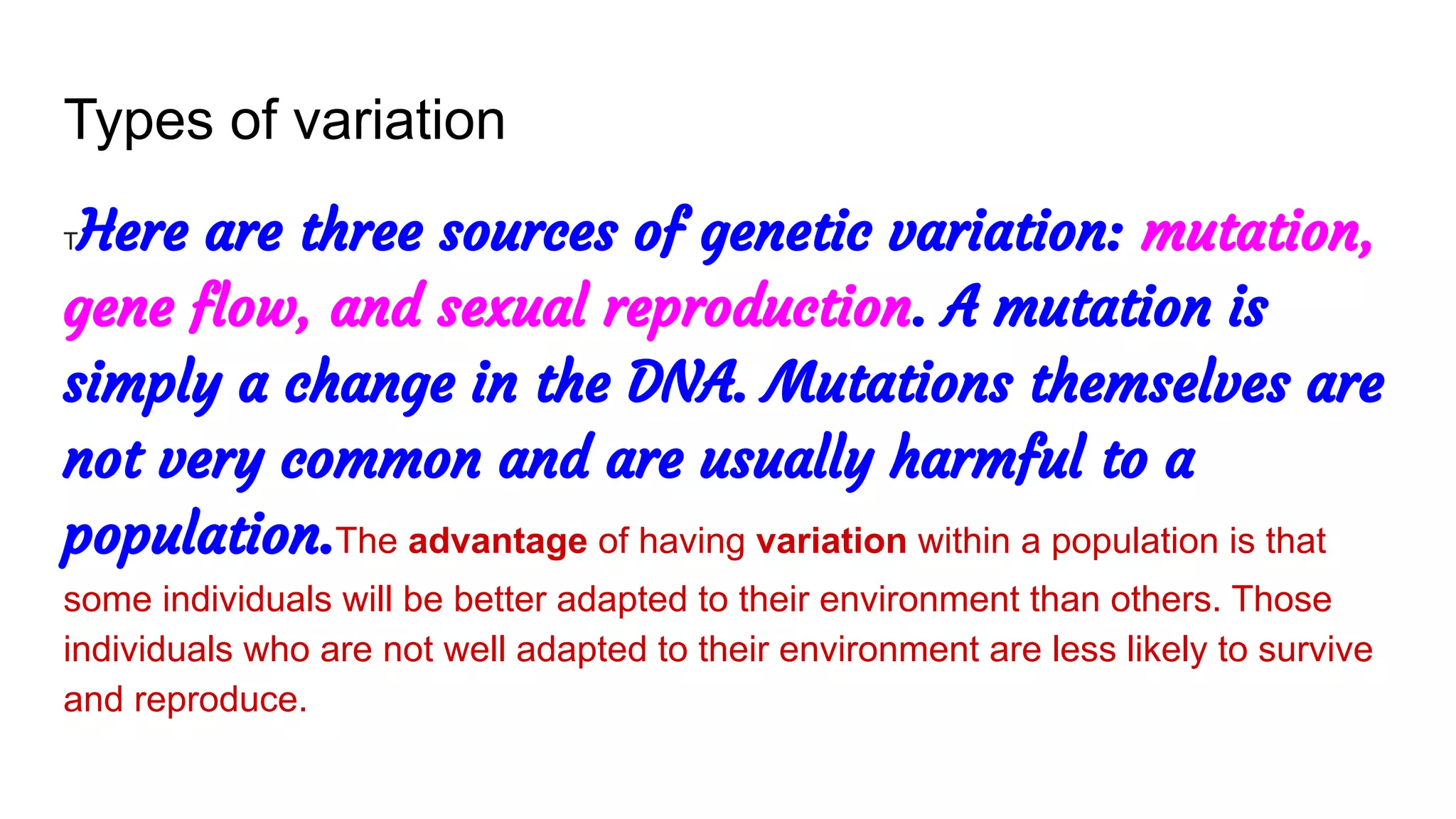 Types of variation
THere are three sources of genetic variation: mutation,
gene flow, and sexual reproduction. A mutation is
simply a change in the DNA. Mutations themselves are
not very common and are usually harmful to a
population.The advantage of having variation within a population is that
some individuals will be better adapted to their environment than others. Those
individuals who are not well adapted to their environment are less likely to survive
and reproduce.
 