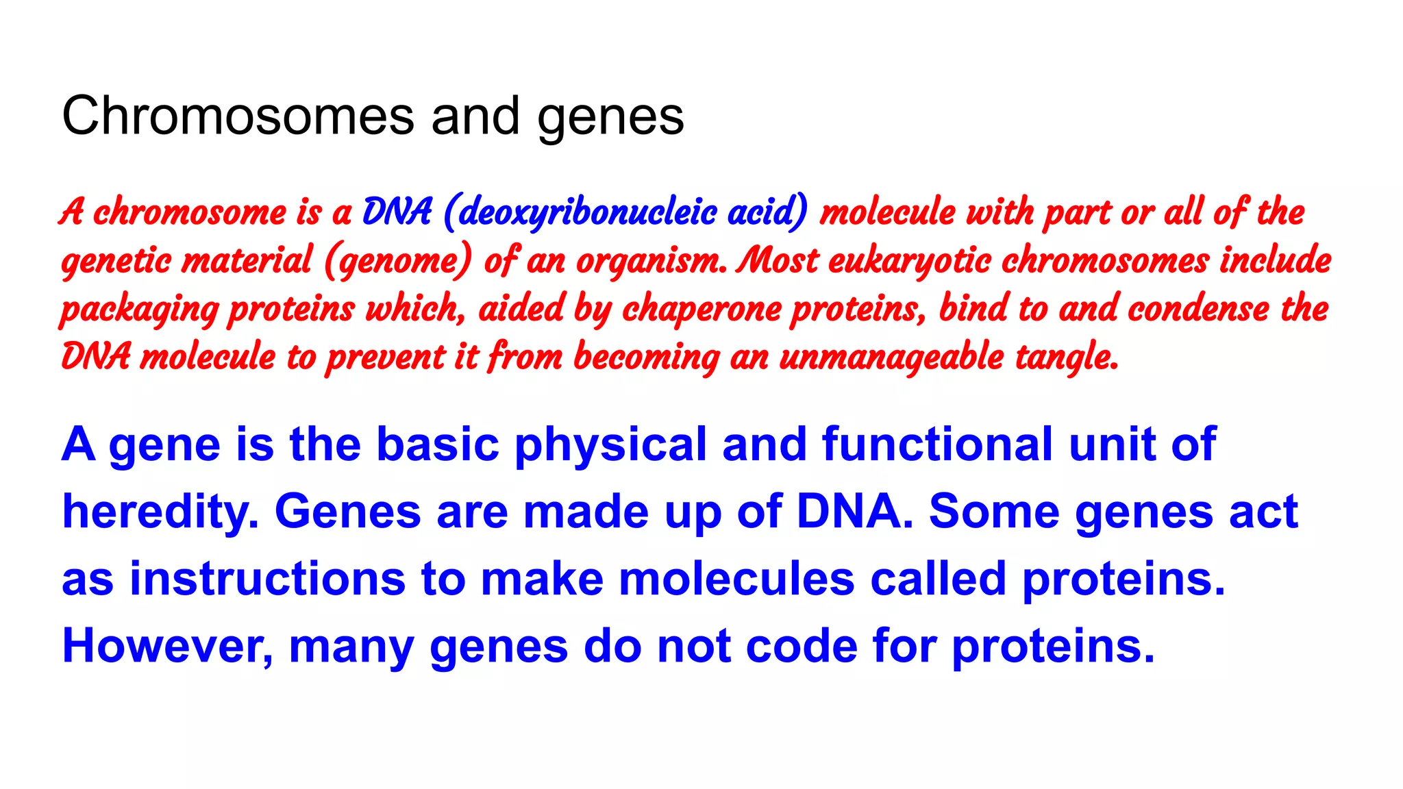 Chromosomes and genes
A chromosome is a DNA (deoxyribonucleic acid) molecule with part or all of the
genetic material (genome) of an organism. Most eukaryotic chromosomes include
packaging proteins which, aided by chaperone proteins, bind to and condense the
DNA molecule to prevent it from becoming an unmanageable tangle.
A gene is the basic physical and functional unit of
heredity. Genes are made up of DNA. Some genes act
as instructions to make molecules called proteins.
However, many genes do not code for proteins.
 