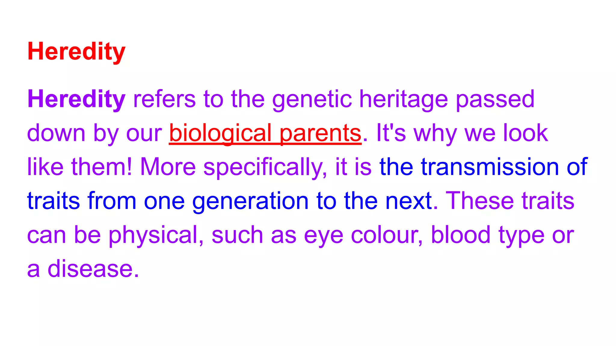 Heredity
Heredity refers to the genetic heritage passed
down by our biological parents. It's why we look
like them! More specifically, it is the transmission of
traits from one generation to the next. These traits
can be physical, such as eye colour, blood type or
a disease.
 