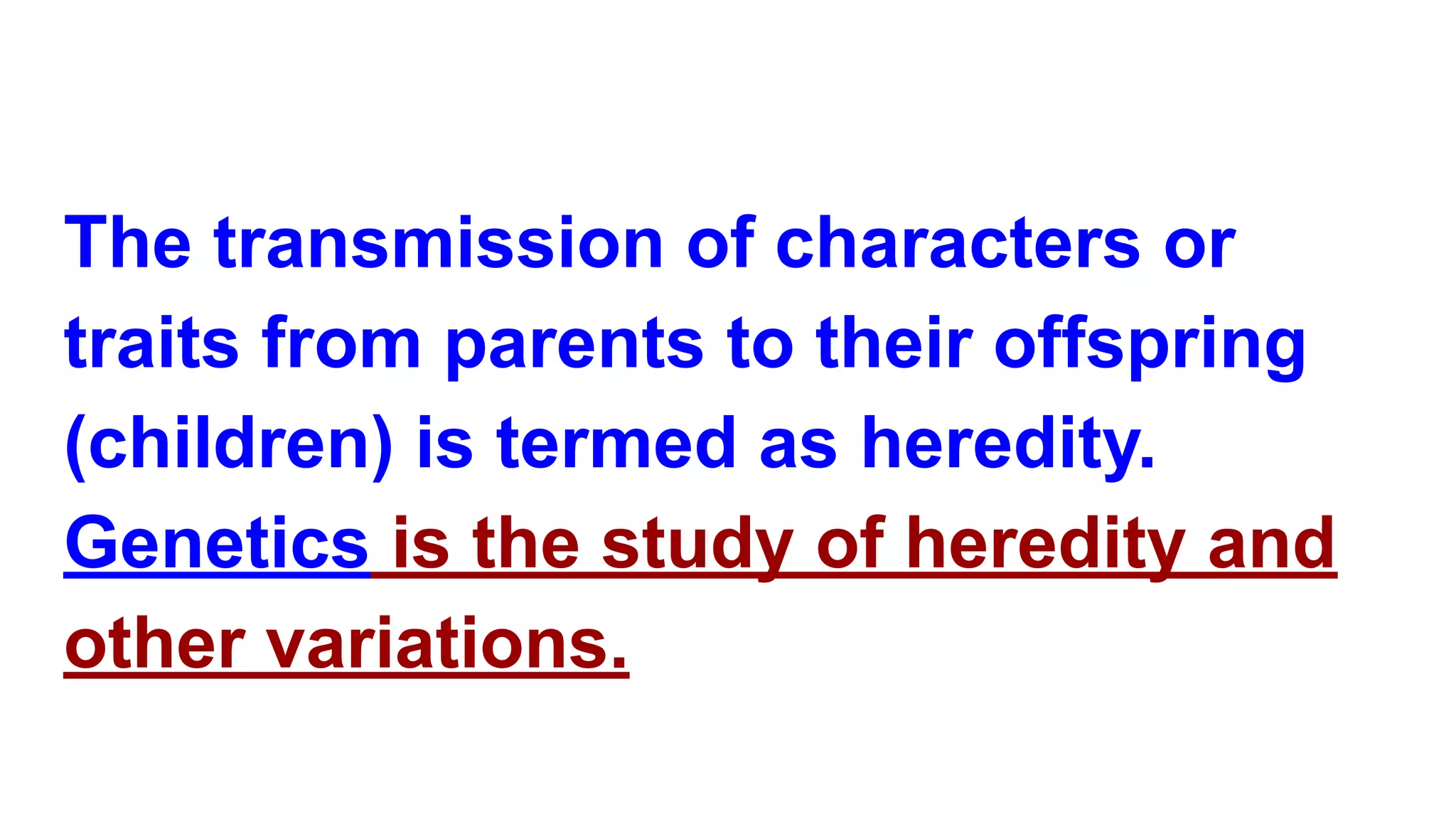 The transmission of characters or
traits from parents to their offspring
(children) is termed as heredity.
Genetics is the study of heredity and
other variations.
 